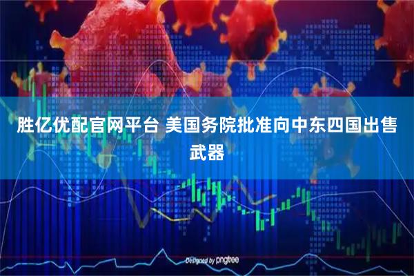 胜亿优配官网平台 美国务院批准向中东四国出售武器